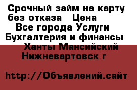 Срочный займ на карту без отказа › Цена ­ 500 - Все города Услуги » Бухгалтерия и финансы   . Ханты-Мансийский,Нижневартовск г.